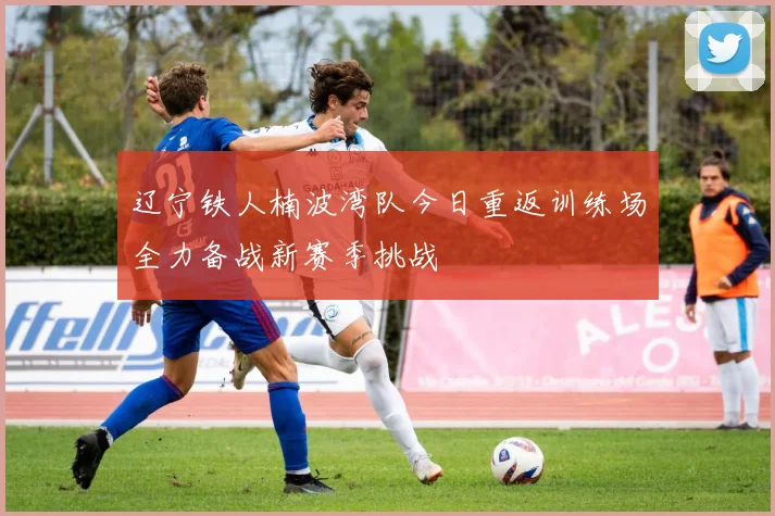 辽宁铁人楠波湾队今日重返训练场全力备战新赛季挑战