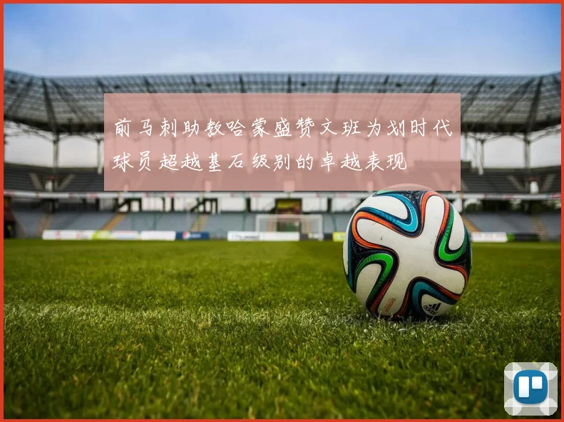 前马刺助教哈蒙盛赞文班为划时代球员超越基石级别的卓越表现