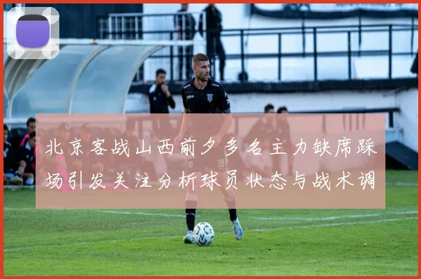 北京客战山西前夕多名主力缺席踩场引发关注分析球员状态与战术调整