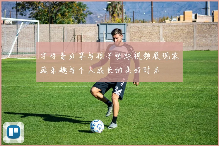 字母哥分享与孩子练球视频展现家庭乐趣与个人成长的美好时光