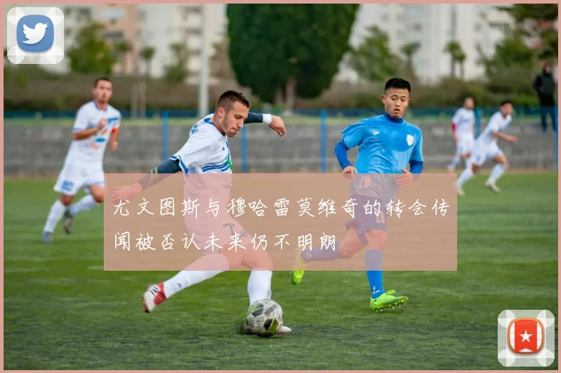 尤文图斯与穆哈雷莫维奇的转会传闻被否认未来仍不明朗