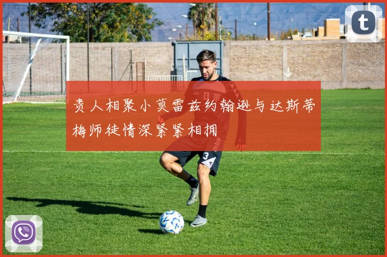 贵人相聚小莫雷兹约翰逊与达斯蒂梅师徒情深紧紧相拥