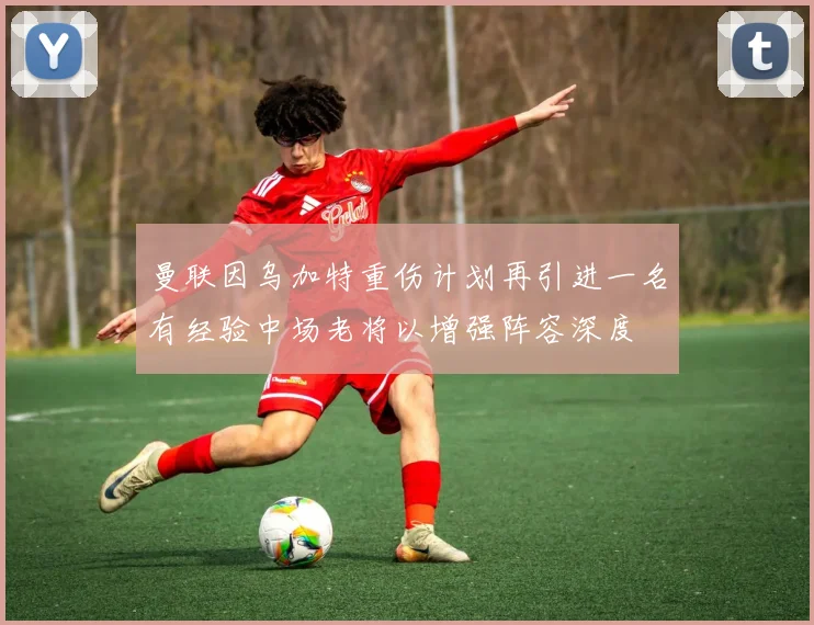 曼联因乌加特重伤计划再引进一名有经验中场老将以增强阵容深度
