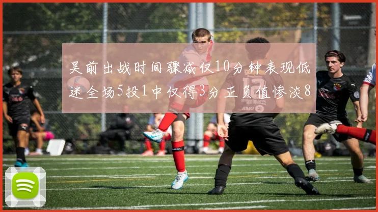 吴前出战时间骤减仅10分钟表现低迷全场5投1中仅得3分正负值惨淡8