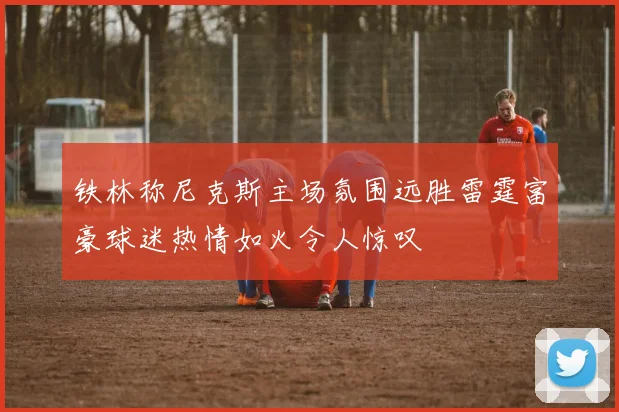 铁林称尼克斯主场氛围远胜雷霆富豪球迷热情如火令人惊叹