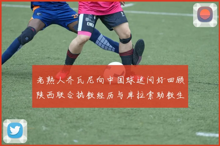 老熟人乔瓦尼向中国球迷问好回顾陕西联合执教经历与库拉索助教生活
