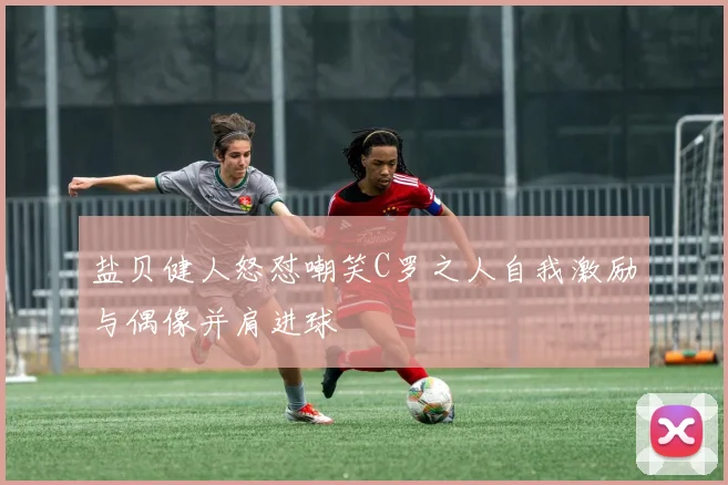 盐贝健人怒怼嘲笑C罗之人自我激励与偶像并肩进球