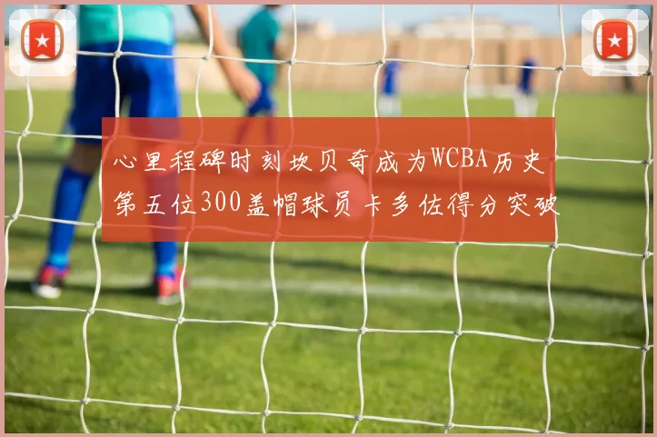 心里程碑时刻坎贝奇成为WCBA历史第五位300盖帽球员卡多佐得分突破1000大关