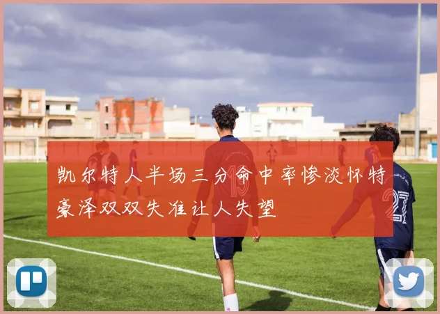 凯尔特人半场三分命中率惨淡怀特豪泽双双失准让人失望