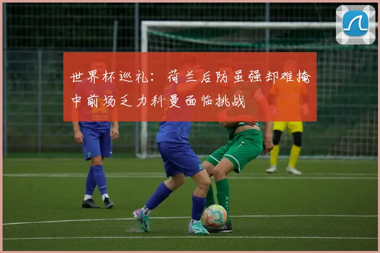 世界杯巡礼：荷兰后防虽强却难掩中前场乏力科曼面临挑战
