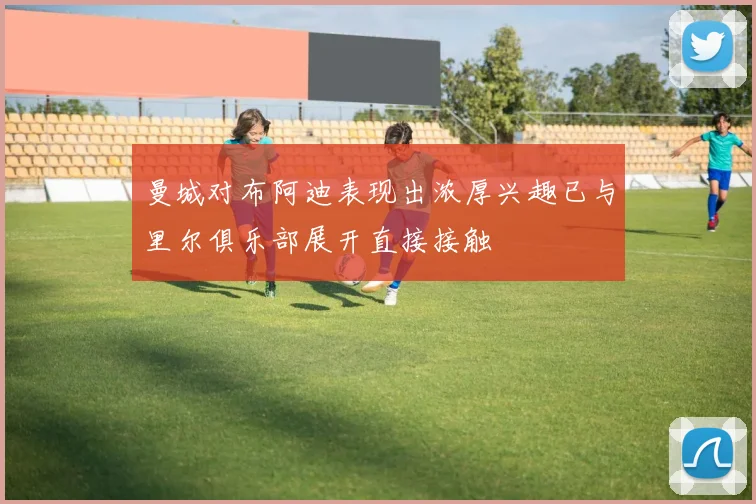 曼城对布阿迪表现出浓厚兴趣已与里尔俱乐部展开直接接触
