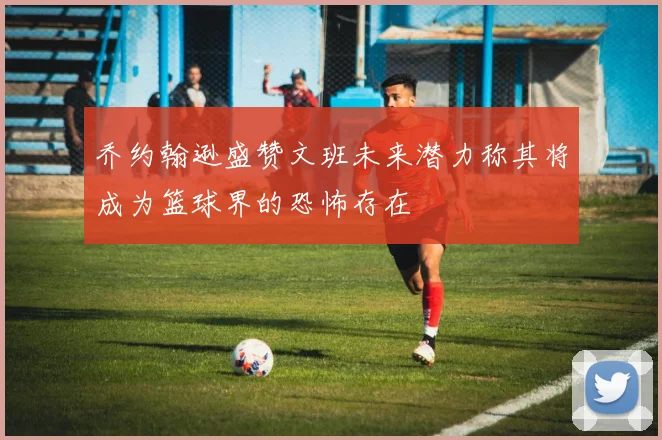 乔约翰逊盛赞文班未来潜力称其将成为篮球界的恐怖存在
