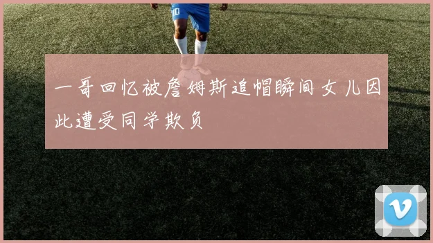 一哥回忆被詹姆斯追帽瞬间女儿因此遭受同学欺负