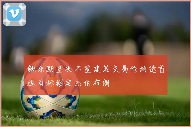 鲍尔默坚决不重建若交易伦纳德首选目标锁定杰伦布朗