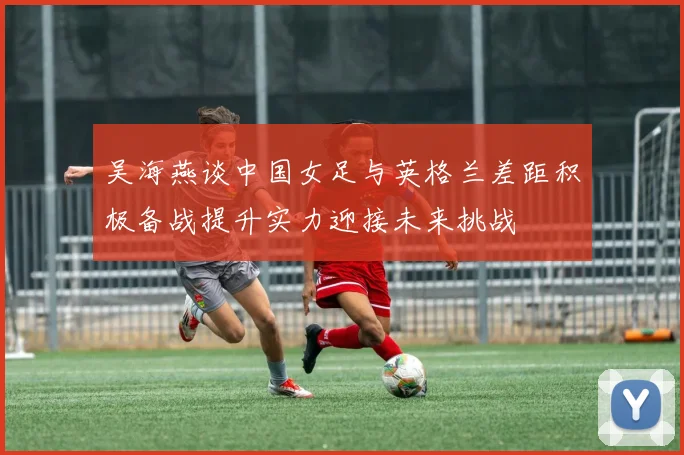吴海燕谈中国女足与英格兰差距积极备战提升实力迎接未来挑战