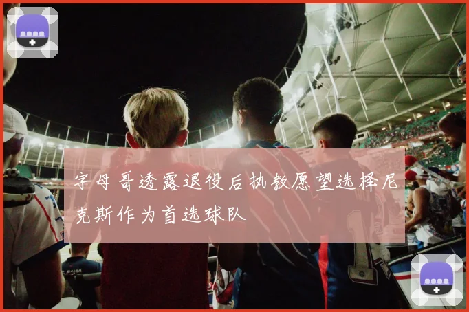 字母哥透露退役后执教愿望选择尼克斯作为首选球队