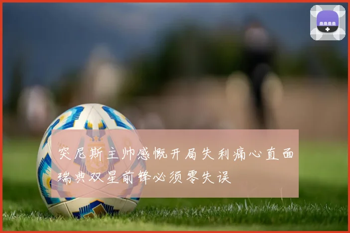 突尼斯主帅感慨开局失利痛心直面瑞典双星前锋必须零失误