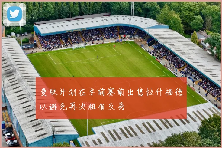 曼联计划在季前赛前出售拉什福德以避免再次租借交易