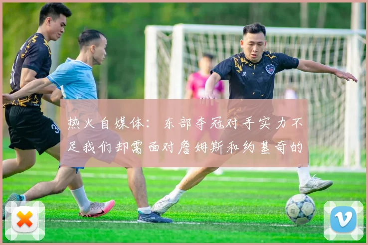 热火自媒体：东部夺冠对手实力不足我们却需面对詹姆斯和约基奇的挑战