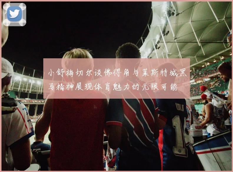 小舒梅切尔谈佛得角与莱斯特城黑马精神展现体育魅力的无限可能