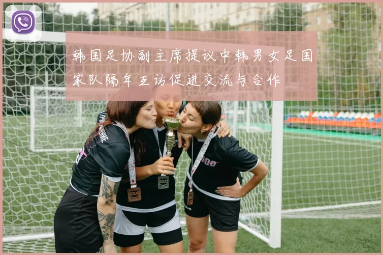 韩国足协副主席提议中韩男女足国家队隔年互访促进交流与合作