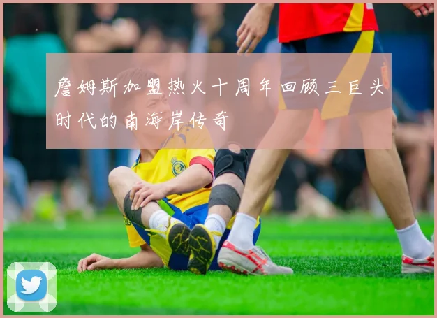 詹姆斯加盟热火十周年回顾三巨头时代的南海岸传奇