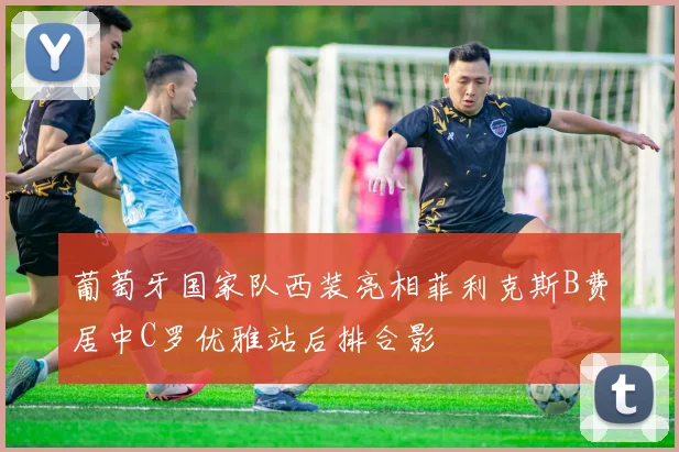 葡萄牙国家队西装亮相菲利克斯B费居中C罗优雅站后排合影