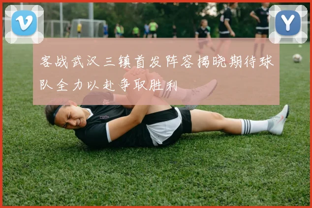 客战武汉三镇首发阵容揭晓期待球队全力以赴争取胜利