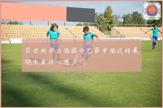 贝尔纳尔出场提升巴萨中场运转展现未来核心潜力