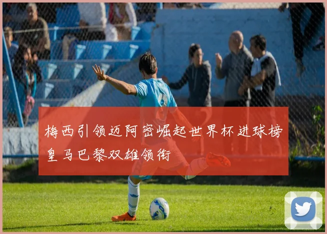 梅西引领迈阿密崛起世界杯进球榜皇马巴黎双雄领衔